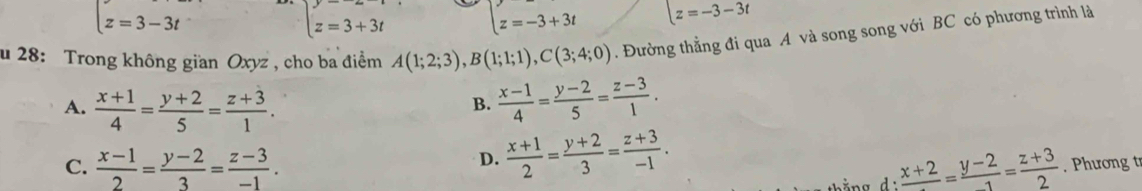 z=3-3t z=3+3t z=-3+3t z=-3-3t
u 28: Trong không gian Oxyz , cho ba điểm A(1;2;3), B(1;1;1), C(3;4;0). Đường thẳng đi qua A và song song với BC có phương trình là
A.  (x+1)/4 = (y+2)/5 = (z+3)/1 .  (x-1)/4 = (y-2)/5 = (z-3)/1 . 
B.
D.  (x+1)/2 = (y+2)/3 = (z+3)/-1 .
C.  (x-1)/2 = (y-2)/3 = (z-3)/-1 . frac x+2= (y-2)/1 = (z+3)/2 . Phương t
ằng d: