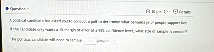 □10 pts つ 1 ⓘ Details 
A political candidate has asked you to conduct a poll to determine what percentage of people support her. 
If the candidate only wants a 1% margin of error at a 98% confidence level, what size of sample is needed? 
The political candidate will need to sample □ people.