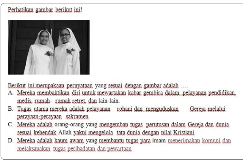 Perhatikan gambar berikut ini!
Berikut ini merupakaan pernyataan yang sesuai dengan gambar adalah ...
A. Mereka membaktikan diri untuk mewartakan kabar gembira dalam pelayanan pendidikan,
medis, rumah- rumah retret, dan lain-lain.
B. Tugas utama mereka adalah pelayanan rohani dan menguduskan Gereja melalui
perayaan-perayaan sakramen.
C. Mereka adalah orang-orang yang mengemban tugas perutusan dalam Gereja dan dunia
sesuai kehendak Allah yakni mengelola tata dunia dengan nilai Kristiani
D. Mereka adalah kaum awam yang membantu tugas para imam menerimakan komuni dan
melaksanakan tugas peribadatan dan pewartaan