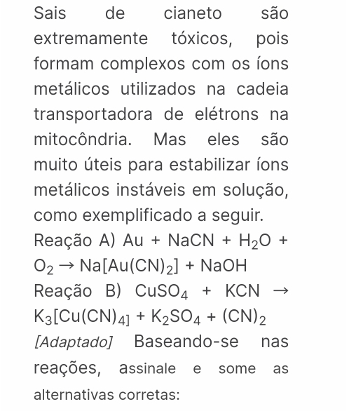 Sais de cianeto são 
extremamente tóxicos, pois 
formam complexos com os íons 
metálicos utilizados na cadeia 
transportadora de elétrons na 
mitocôndria. Mas eles são 
muito úteis para estabilizar íons 
metálicos instáveis em solução, 
como exemplificado a seguir. 
Reação A) Au+NaCN+H_2O+
O_2to Na[Au(CN)_2]+NaOH
Reação B) CuSO_4+KCN to
K_3[Cu(CN)_4]+K_2SO_4+(CN)_2
[Adaptado] Baseando-se nas 
reações, assinale e some as 
alternativas corretas: