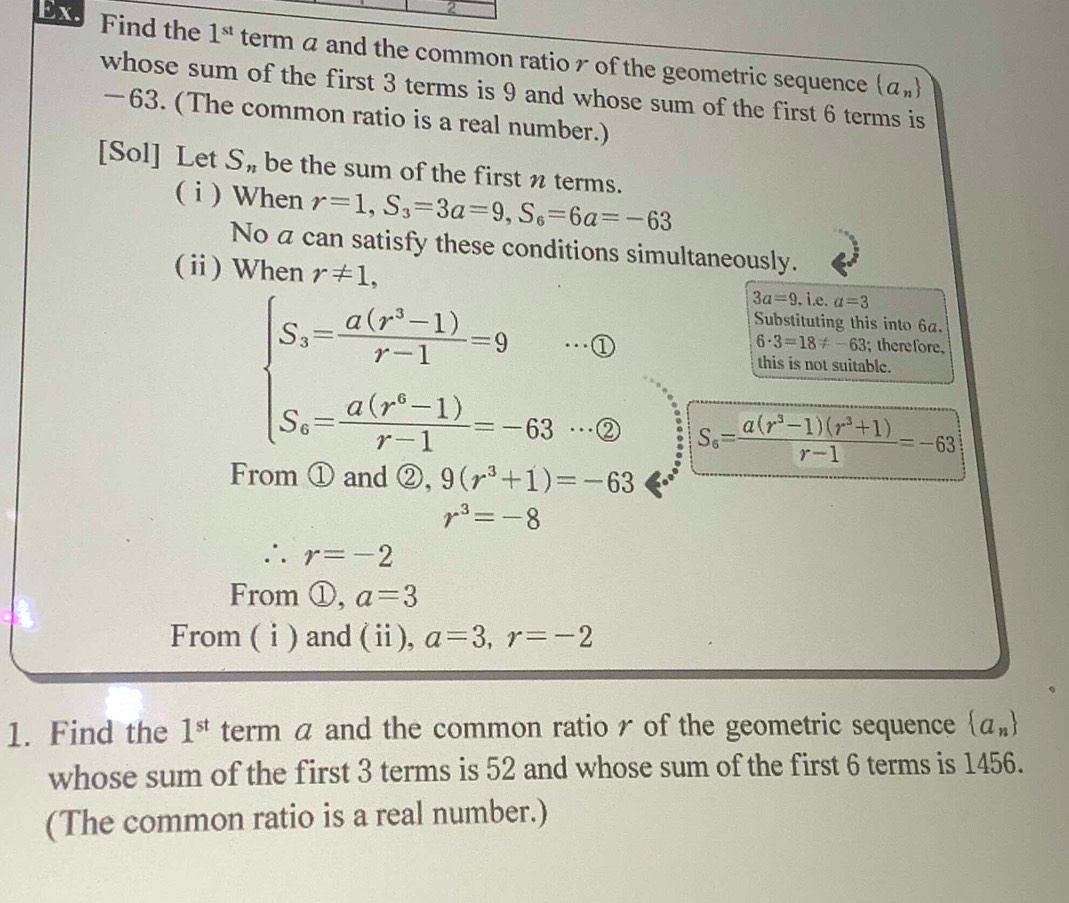 Find the 1^(st) term a and the common ratio of the geometric sequence (a_n)
whose sum of the first 3 terms is 9 and whose sum of the first 6 terms is
—63. (The common ratio is a real number.)
[Sol] Let S_n be the sum of the first n terms.
( i ) When r=1, S_3=3a=9, S_6=6a=-63
No a can satisfy these conditions simultaneously.
(ⅱ) When r!= 1, 3a=9. i.e. a=3
Substituting this into 6a.
beginarrayl S_3= (a(r^3-1))/r-1 =9 S_4= (a(r^4-1))/r-1 =-63endarray. ·①
6· 3=18!= -63; therefore.
this is not suitable.
sqrt(circ ) 121
S_6= (a(r^3-1)(r^3+1))/r-1 =-63
From ① and ②, 9(r^3+1)=-63
r^3=-8
∴ r=-2
From ①, a=3
From ( i) and (ⅱ), a=3, r=-2
1. Find the 1^(st) term a and the common ratio r of the geometric sequence  a_n
whose sum of the first 3 terms is 52 and whose sum of the first 6 terms is 1456.
(The common ratio is a real number.)