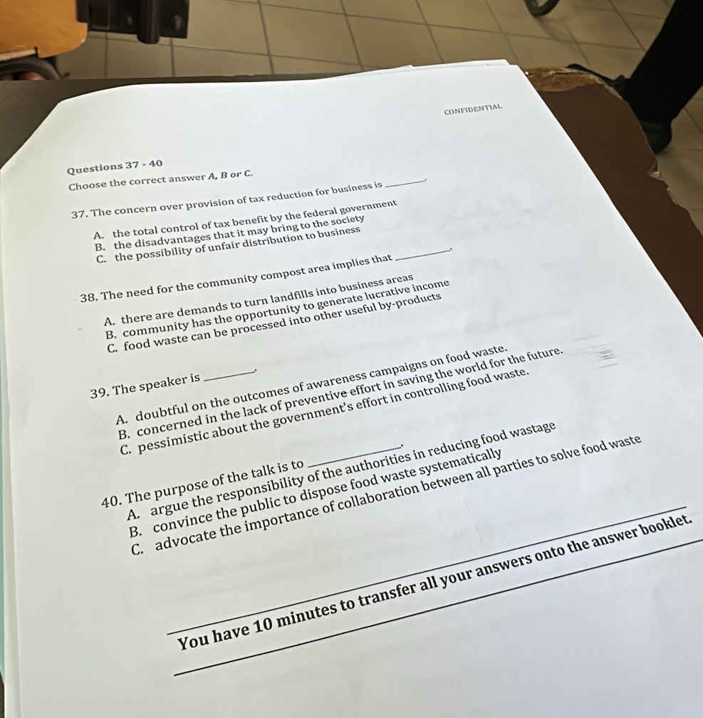 CONFIDENTIAL
_
Questions 37 - 40
Choose the correct answer A, B or C.
37. The concern over provision of tax reduction for business is
A. the total control of tax benefit by the federal government
B. the disadvantages that it may bring to the society
C. the possibility of unfair distribution to business_
38. The need for the community compost area implies that
A. there are demands to turn landfills into business areas
B. community has the opportunity to generate lucrative income
C. food waste can be processed into other useful by-products
.
A. doubtful on the outcomes of awareness campaigns on food waste
39. The speaker is
B. concerned in the lack of preventive effort in saving the world for the future
C. pessimistic about the government's effort in controlling food waste
_
A. argue the responsibility of the authorities in reducing food wastage
40. The purpose of the talk is to
B. convince the public to dispose food waste systematically
C. advocate the importance of collaboration between all parties to solve food waste
_You have 10 minutes to transfer all your answers onto the answer booklet