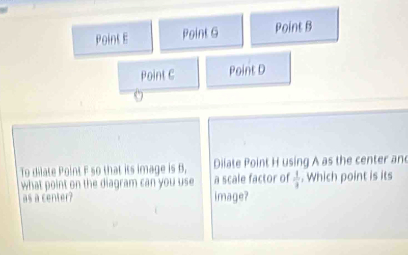 Point E Point G Point B
Point C Point D
To dilate Point F so that its image is B, Dilate Point H using A as the center and
what point on the diagram can you use a scale factor of  1/3 . Which point is its
as a center? image?