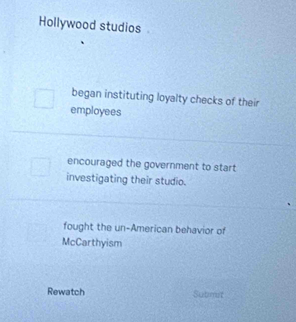 Hollywood studios
began instituting loyalty checks of their
employees
encouraged the government to start 
investigating their studio.
fought the un-American behavior of
McCarthyism
Rewatch Submit