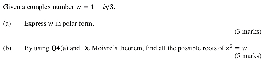 Given a complex number w=1-isqrt(3). 
(a) Express w in polar form. 
(3 marks) 
(b) By using Q4(a) and De Moivre’s theorem, find all the possible roots of z^5=w. 
(5 marks)