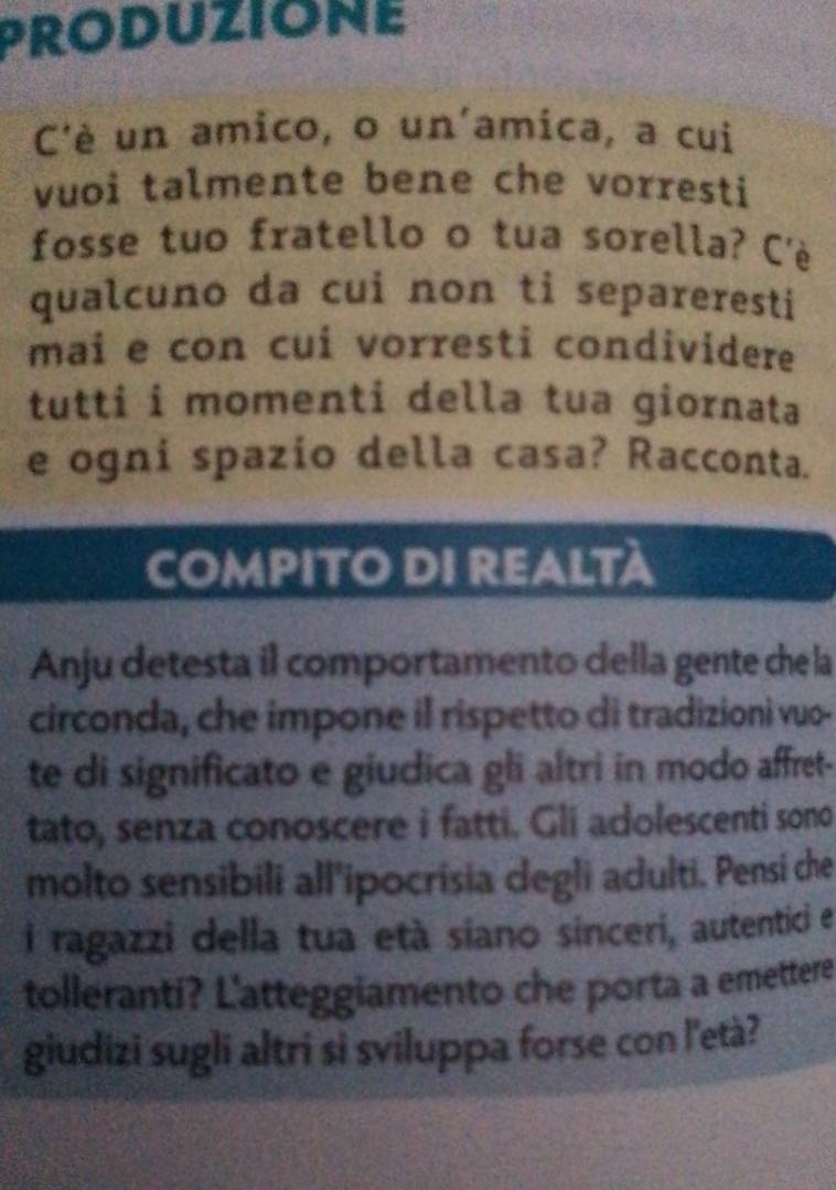 PRODUZIONE 
C'è un amico, o un'amica, a cui 
vuoi talmente bene che vorresti 
fosse tuo fratello o tua sorella? C'è 
qualcuno da cui non ti separeresti 
mai e con cui vorresti condividere 
tutti i momenti della tua giornata 
e ogni spazio della casa? Racconta. 
COMPITo DI ReALTà 
Anju detesta il comportamento della gente che la 
circonda, che impone il rispetto di tradizioni vuo- 
te di significato e giudica gli altri in modo affret- 
tato, senza conoscere i fatti. Gli adolescenti sono 
molto sensibili all'ipocrisia degli adulti. Pensi che 
i ragazzi della tua età siano sinceri, autentici e 
tolleranti? L'atteggiamento che porta a emettere 
giudizi sugli altri si sviluppa forse con l'età?