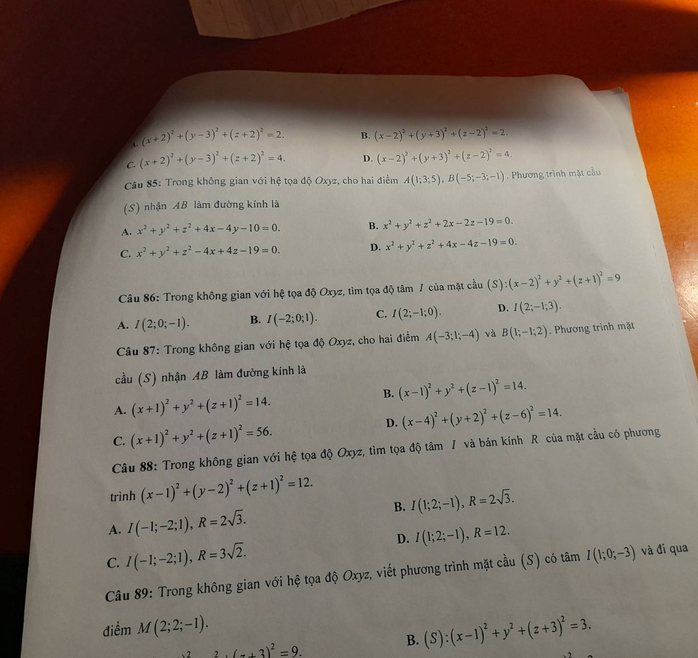 A. (x+2)^2+(y-3)^2+(z+2)^2=2.
B. (x-2)^2+(y+3)^2+(z-2)^2=2.
C. (x+2)^2+(y-3)^2+(z+2)^2=4.
D. (x-2)^2+(y+3)^2+(z-2)^2=4.
Câu 85: Trong không gian với hệ tọa độ Oxyz, cho hai điểm A(1;3;5),B(-5;-3;-1). Phương trình mặt cầu
(S) nhận AB làm đường kính là
A. x^2+y^2+z^2+4x-4y-10=0.
B. x^2+y^2+z^2+2x-2z-19=0.
C. x^2+y^2+z^2-4x+4z-19=0.
D. x^2+y^2+z^2+4x-4z-19=0.
Câu 86: Trong không gian với hệ tọa độ Oxyz, tìm tọa độ tâm / của mặt cầu (S):(x-2)^2+y^2+(z+1)^2=9
D. I(2;-1;3).
A. I(2;0;-1).
B. I(-2;0;1).
C. I(2;-1;0).
Câu 87: Trong không gian với hệ tọa độ Oxyz, cho hai điểm A(-3;1;-4) và B(1;-1;2). Phương trình mặt
cầu (S) nhận AB làm đường kính là
B.
A. (x+1)^2+y^2+(z+1)^2=14. (x-1)^2+y^2+(z-1)^2=14.
D. (x-4)^2+(y+2)^2+(z-6)^2=14.
C. (x+1)^2+y^2+(z+1)^2=56.
Câu 88: Trong không gian với hệ tọa độ Oxyz, tìm tọa độ tâm I và bán kính R của mặt cầu có phương
trình (x-1)^2+(y-2)^2+(z+1)^2=12.
B. I(1;2;-1),R=2sqrt(3).
A. I(-1;-2;1),R=2sqrt(3).
D.
C. I(-1;-2;1),R=3sqrt(2). I(1;2;-1),R=12.
Câu 89: Trong không gian với hệ tọa độ Oxyz, viết phương trình mặt cầu (S) có tâm I(1;0;-3) và đi qua
điểm M(2;2;-1).
(7+3)^2=9.
B. (S):(x-1)^2+y^2+(z+3)^2=3.