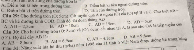 28: Tần đổi xừng của đường tròn là
A. Điểm bất kì bên trong đường tròn. B. Điểm bất kì bên ngoài đường tròn.
C. Điểm bất kì trên đường tròn. D. Tâm của đường tròn.
Câu 29: Cho dường tròn (O:5cm n). Cát tuyển qua A ở ngoài (O) cắt (O) tại B và C. Cho biết AB=
BC và kẻ đường kính COD. Tính độ dài đoạn thắng AD D. AD=5cm
A. AD=2,5cm B. AD=10cm C. AD=15cm
Câu 30: Cho hai đường tròn (O; 8cm) và (O *; 6cm) cắt nhau tại A, B sao cho OA là tiếp tuyển của
(O^(^.)) . Độ dài dây AB là: D. AB=9.6cm
A. AB=8,6cm B. AB=6,9cm C. AB=4,8cm
Cầu 31: Năng suất lúa hè thu (tạ/ha) năm 1998 của 31 tinh ở Việt Nam được thống kê trong bảng