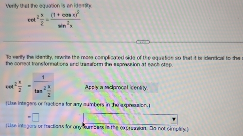 Verify that the equation is an identity.
cot^2 x/2 =frac (1+cos x)^2sin^2x
To verify the identity, rewrite the more complicated side of the equation so that it is identical to the 
the correct transformations and transform the expression at each step.
cot^2 x/2 =frac 1tan^2 x/2  Apply a reciprocal identity. 
(Use integers or fractions for any numbers in the expression.) 
5 
(Use integers or fractions for any Mumbers in the expression. Do not simplify.)