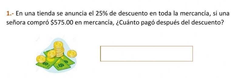 1.- En una tienda se anuncia el 25% de descuento en toda la mercancía, si una 
señora compró $575.00 en mercancía, ¿Cuánto pagó después del descuento?