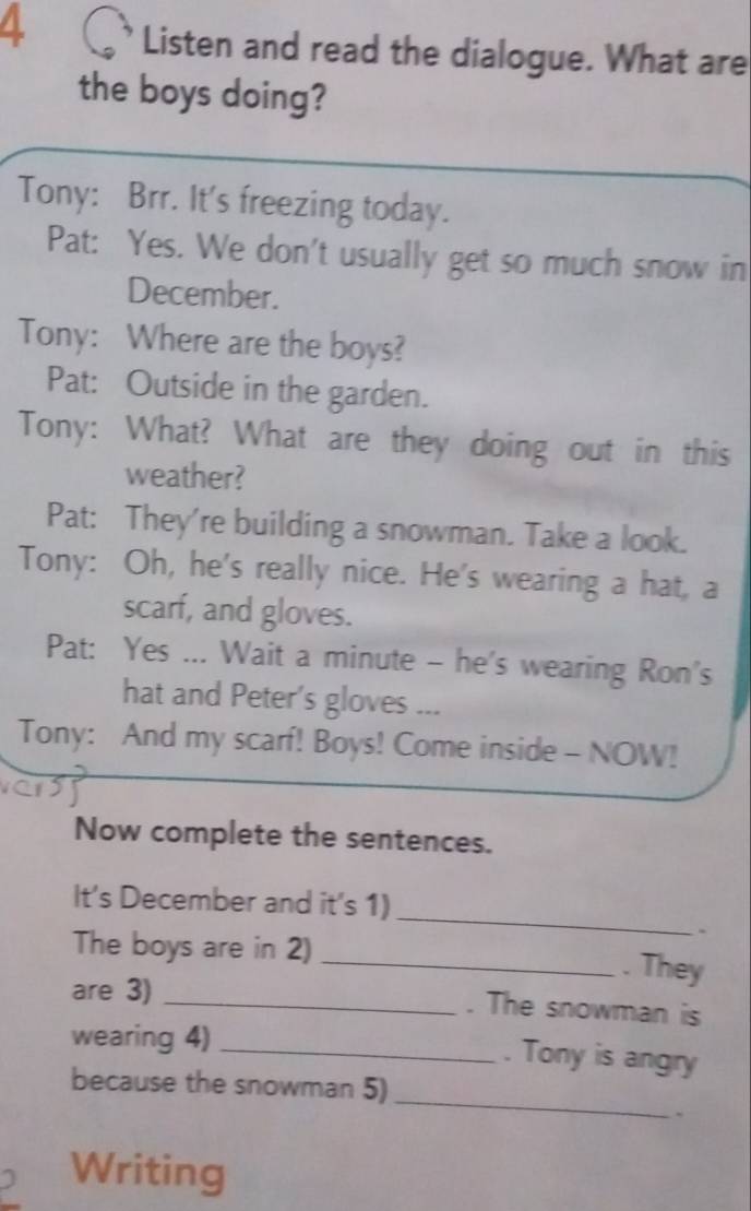 Listen and read the dialogue. What are 
the boys doing? 
Tony: Brr. It's freezing today. 
Pat: Yes. We don't usually get so much snow in 
December. 
Tony: Where are the boys? 
Pat: Outside in the garden. 
Tony: What? What are they doing out in this 
weather? 
Pat: They're building a snowman. Take a look. 
Tony: Oh, he's really nice. He's wearing a hat, a 
scarf, and gloves. 
Pat: Yes ... Wait a minute - he's wearing Ron's 
hat and Peter's gloves ... 
Tony: And my scarf! Boys! Come inside - NOW! 
Now complete the sentences. 
_ 
It’s December and it's 1) 
. 
The boys are in 2) _. They 
are 3) _. The snowman is 
wearing 4)_ 
. Tony is angry 
_ 
because the snowman 5) 
. 
Writing