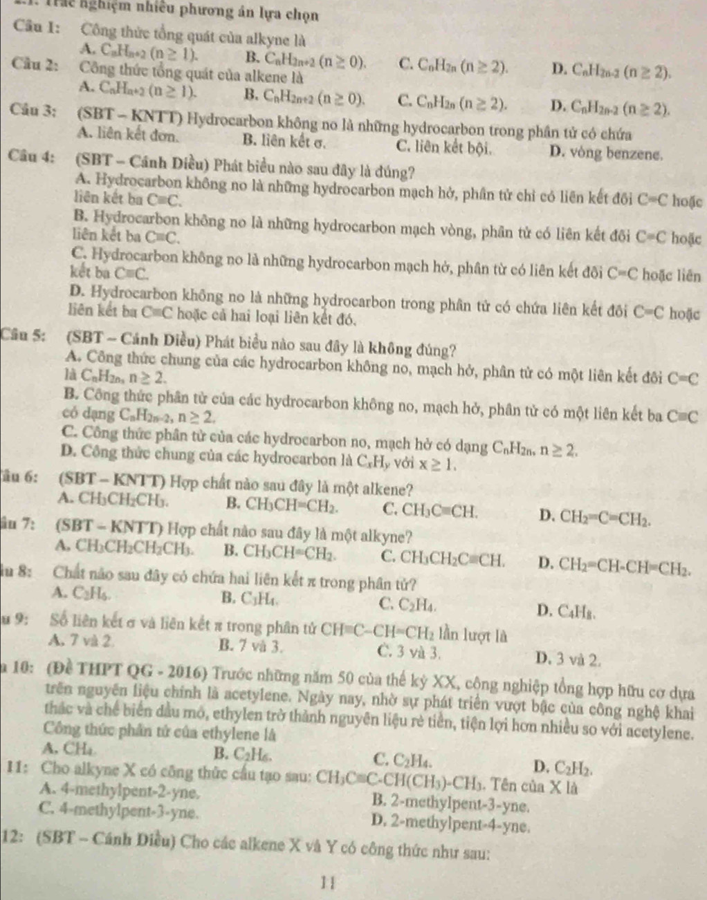 Trể nghiệm nhiều phương án lựa chọn
Câu I: Công thức tổng quát của alkyne là
A. C_nH_n+2(n≥ 1). B. C_nH_2n+2(n≥ 0). C. C_nH_2n(n≥ 2). D. C_nH_2n-2(n≥ 2).
Câu 2:  Công thức tổng quát của alkene là
A. C_nH_n+2(n≥ 1). B. C_nH_2n+2(n≥ 0). C. C_nH_2n(n≥ 2). D. C_nH_2n-2(n≥ 2).
Câu 3: (SBT - KNTT) Hydrocarbon không no là những hydrocarbon trong phần tử có chứa
A. liên kết đơn. B. liên kết σ. C. liên kết bội. D. vòng benzene.
Câu 4: (SBT - Cánh Diều) Phát biểu nào sau đây là đúng?
A. Hydrocarbon không no là những hydrocarbon mạch hở, phần tử chỉ có liên kết đối
liên kết ba Cequiv C. C=C hoặc
B. Hydrocarbon không no là những hydrocarbon mạch vòng, phân tử có liên kết đôi
liên kết ba Cequiv C. C=C hoặc
C. Hydrocarbon không no là những hydrocarbon mạch hở, phân từ có liên kết đôi
kết ba Cequiv C. C=C hoặc liên
D. Hydrocarbon không no là những hydrocarbon trong phân tử có chứa liên kết đồi C=C hoặc
liên kết ba Cequiv C hoặc cả hai loại liên kết đó.
Cầâu 5: (SBT ~ Cánh Diều) Phát biểu nào sau đây là không đúng?
A. Công thức chung của các hydrocarbon không no, mạch hở, phân tử có một liên kết đôi C=C
là C_nH_2n n≥ 2.
B. Công thức phân từ của các hydrocarbon không no, mạch hở, phân tử có một liên kết ba
có dạng C_nH_2n-2,n≥ 2. Cequiv C
C. Công thức phân tử của các hydrocarbon no, mạch hở có dạng C_nH_2n, n≥ 2.
D. Công thức chung của các hydrocarbon là C_xH y Với x≥ 1.
Tầu 6: (SBT - KNTT) Hợp chất nào sau đây là một alkene?
A. CH_3CH_2CH_3. B. CH_3CH=CH_2. C. CH_3Cequiv CH. D. CH_2=C=CH_2.
âu 7: (SBT - KNTT) Hợp chất nào sau đây là một alkyne?
A. CH) CH_2CH_2C H3. B. CH_3CH=CH_2. C. CH_3CH_2Cequiv CH. D. CH_2=CH-CH=CH_2.
iü 8: Chất não sau đây có chứa hai liên kết π trong phân tử?
A. C_2H_6 B. C_1H_4. C. C_2H_4. D. C_4H_8.
u 9:  Số liên kết σ và liên kết π trong phân tử CH=C-CH=CH_2 lần lượt là
A. 7 và 2 B. 7 và 3. C. 3 và 3. D. 3 và 2.
a 10: (Đề THPT QG - 2016) Trước những năm 50 của thế kỳ XX, cộng nghiệp tổng hợp hữu cơ dựa
trên nguyên liệu chính là acetylene. Ngày nay, nhờ sự phát triển vượt bậc của công nghệ khai
thác và chế biển dầu mô, ethylen trở thành nguyên liệu rẻ tiền, tiện lợi hơn nhiều so với acetylene.
Công thức phần tử của ethylene là
A, CHa B. C_2H_6. C. C_2H_4. D. C_2H_2.
I1: Cho alkyne X có công thức cầu tạo sau: CH_3Cequiv C. -CH(CH_3)-CH_3. Tên của X là
A. 4-methylpent-2-yne. B. 2-methylpent-3-yne.
C. 4-methylpent-3-yne. D. 2-methylpent-4-yne.
12: (SBT - Cánh Điều) Cho các alkene X và Y có công thức như sau:
11