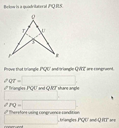 Below is a quadrilateral PQ RS. 
Prove that triangle PQU and triangle QRT are congruent.
QT=□. 
Triangles PQU and QRT share angle
-3x)-4)= 1/x-1 
PQ=□. 
Therefore using congruence condition 
□ , triangles PQU and Q RT are 
congruent.