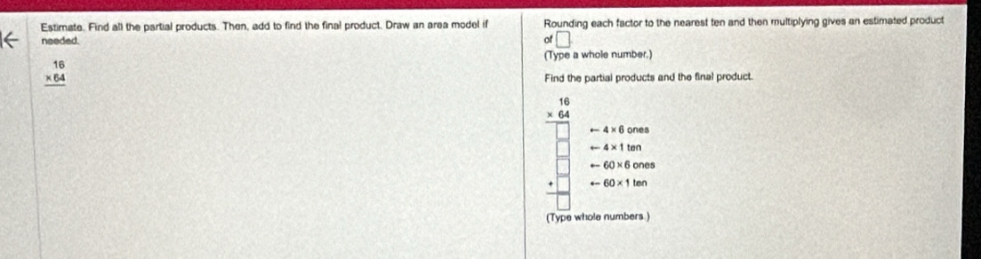 Estimate. Find all the partial products. Then, add to find the final product. Draw an area model if Rounding each factor to the nearest ten and then multiplying gives an estimated product
needed. of □ 
(Type a whole number.)
beginarrayr 16 * 64 hline endarray
Find the partial products and the final product
beginarrayr 16 * 64 hline endarray
arrow 4* 6ones
arrow 4* 1ten
arrow 60* 6ones
arrow 60* 1ten
(Type whole numbers.)