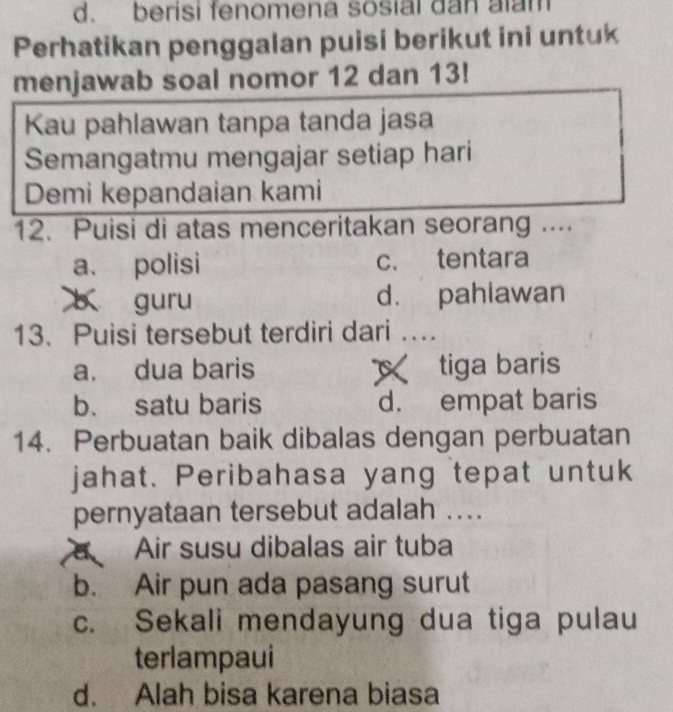 d. berisi fenomena sosial dan alam
Perhatikan penggalan puisi berikut ini untuk
menjawab soal nomor 12 dan 13!
Kau pahlawan tanpa tanda jasa
Semangatmu mengajar setiap hari
Demi kepandaian kami
12. Puisi di atas menceritakan seorang ....
a. polisi c. tentara
guru d. pahlawan
13. Puisi tersebut terdiri dari …
a. dua baris x tiga baris
b. satu baris d. empat baris
14. Perbuatan baik dibalas dengan perbuatan
jahat. Peribahasa yang tepat untuk
pernyataan tersebut adalah ....
a Air susu dibalas air tuba
b. Air pun ada pasang surut
c. Sekali mendayung dua tiga pulau
terlampaui
d. Alah bisa karena biasa