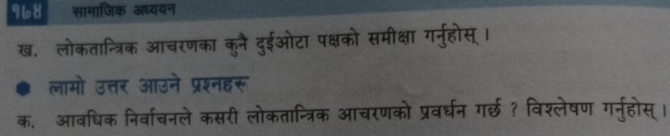 968 सामाजिक अध्ययन 
ख. लोकतान्त्रिक आचरणका कुनै दुईओटा पक्षको समीक्षा गर्नुहोस् । 
लामो उत्तर आउने प्रश्नहरू 
क. आवधिक निर्वाचनले कसरी लोकतान्त्रिक आचरणको प्रवर्घन ग्छ ? विश्लेषण गर्नुहोस् ।