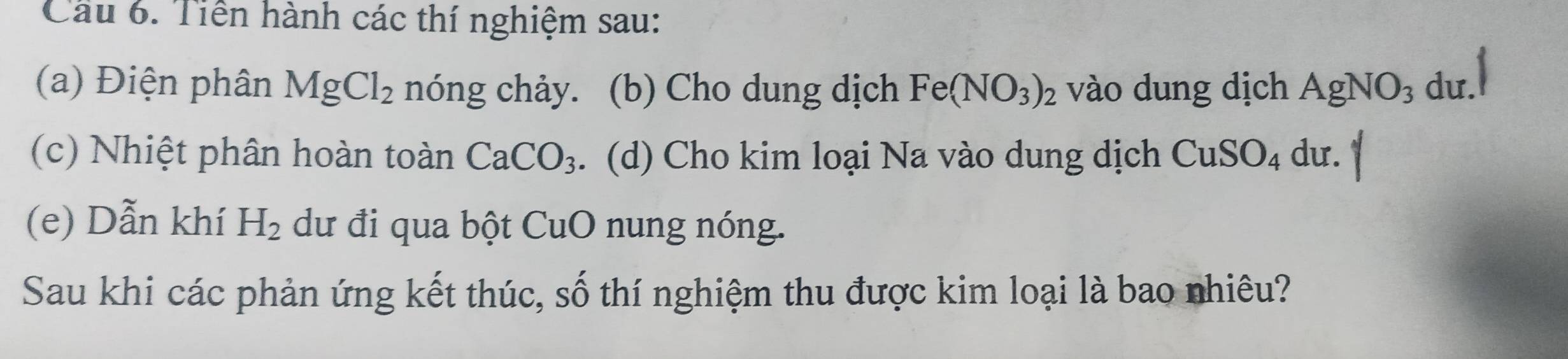 Cầu 6. Tiền hành các thí nghiệm sau: 
(a) Điện phân MgCl_2 nóng chảy. (b) Cho dung dịch Fe(NO_3)_2 vào dung dịch AgNO_3 du. 
(c) Nhiệt phân hoàn toàn CaCO_3. (d) Cho kim loại Na vào dung dịch CuSO_4 dư. 
(e) Dẫn khí H_2 dư đi qua bột CuO nung nóng. 
Sau khi các phản ứng kết thúc, số thí nghiệm thu được kim loại là bao nhiêu?