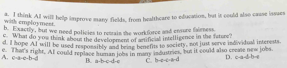 think AI will help improve many fields, from healthcare to education, but it could also cause issues
with employment.
b. Exactly, but we need policies to retrain the workforce and ensure fairness.
c. What do you think about the development of artificial intelligence in the future?
d. I hope AI will be used responsibly and bring benefits to society, not just serve individual interests.
e. That's right, AI could replace human jobs in many industries, but it could also create new jobs.
A. c-a-e-b-d B. a-b-c-d-e C. b-e- c-a-d
D. c-a-d-b-e