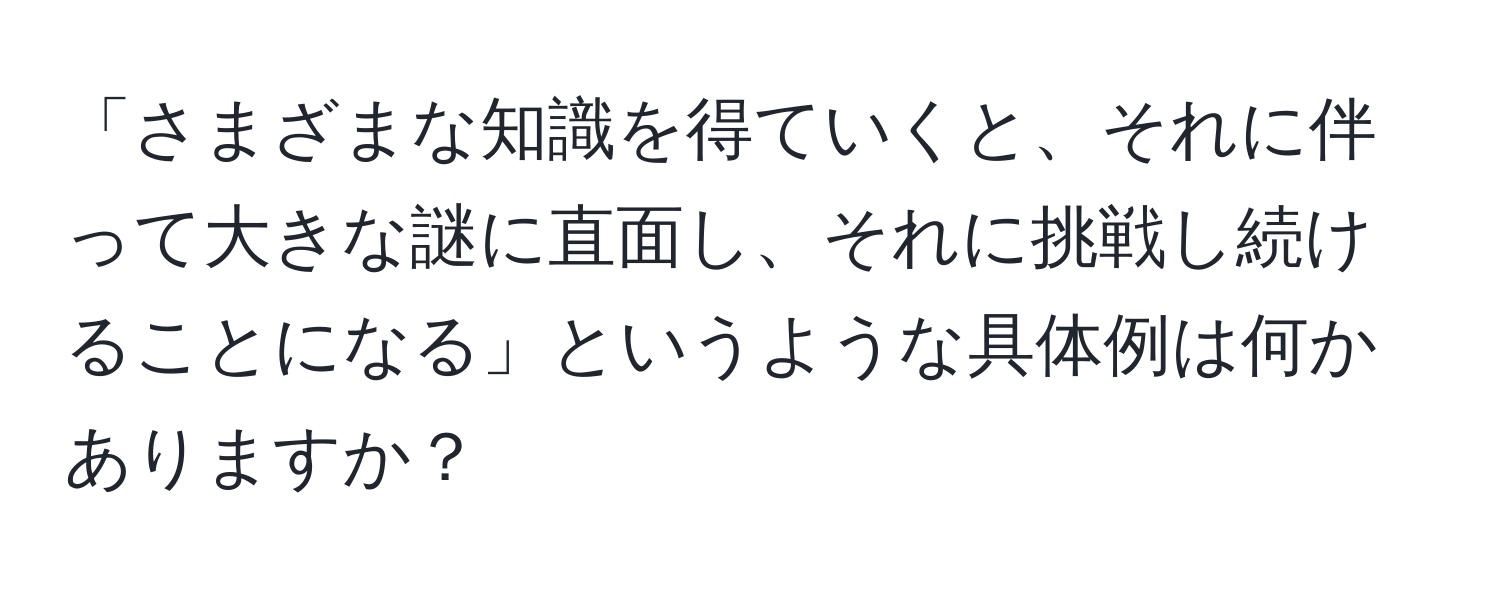 「さまざまな知識を得ていくと、それに伴って大きな謎に直面し、それに挑戦し続けることになる」というような具体例は何かありますか？