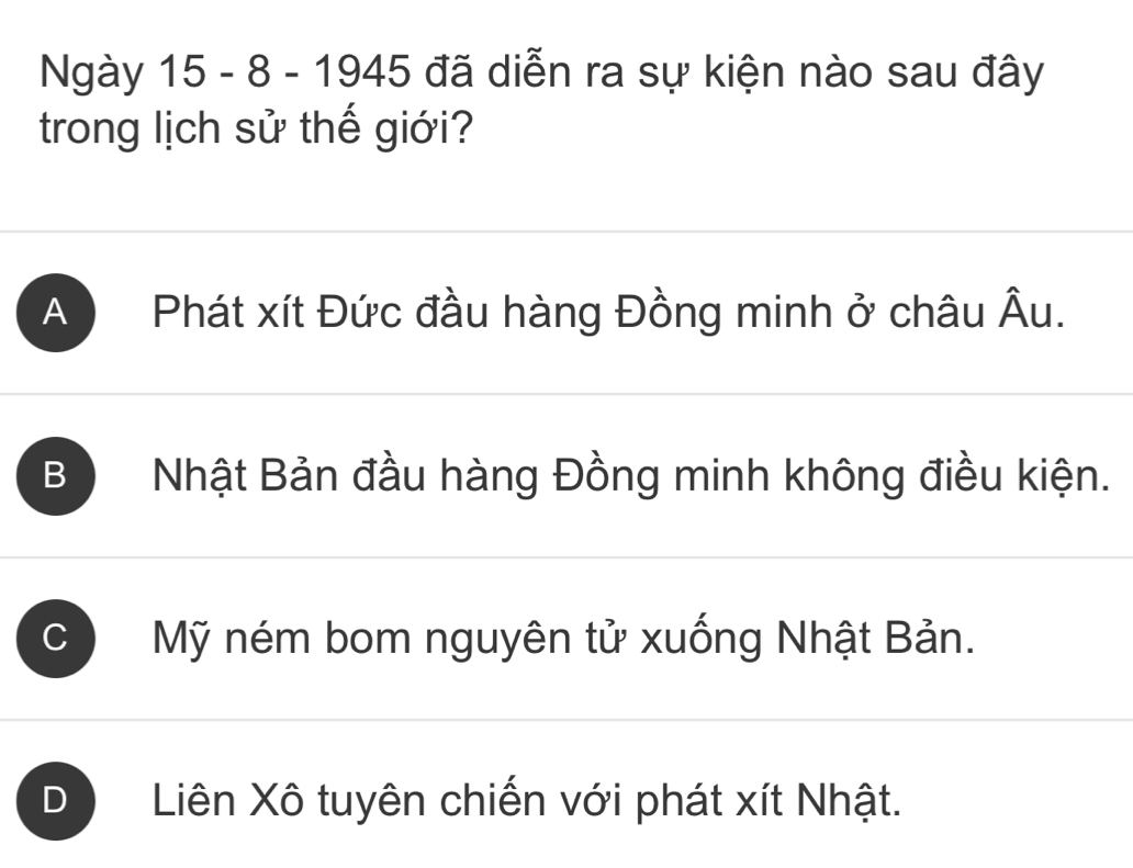 Ngày 15 - 8 - 1945 đã diễn ra sự kiện nào sau đây
trong lịch sử thế giới?
A Phát xít Đức đầu hàng Đồng minh ở châu Âu.
B Nhật Bản đầu hàng Đồng minh không điều kiện.
C Mỹ ném bom nguyên tử xuống Nhật Bản.
D Liên Xô tuyên chiến với phát xít Nhật.