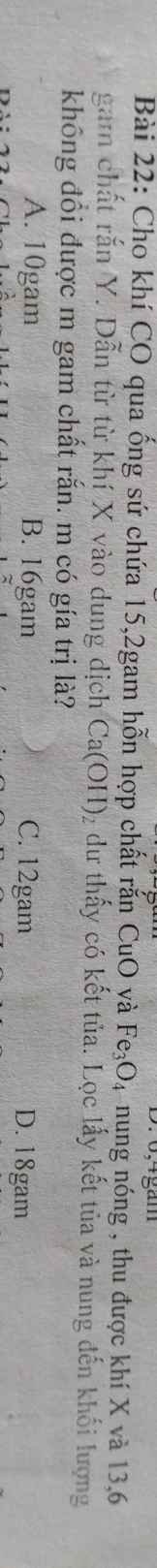 Cho khí CO qua ống sứ chứa 15, 2gam hỗn hợp chất rắn CuO và Fe_3O 94 nung nóng , thu được khí X và 13, 6
gam chất rắn Y. Dẫn từ từ khí X vào dung dịch Ca(OH) 2 dư thấy có kết tủa. Lọc lấy kết tủa và nung đến khối lượng
không đổi được m gam chất rắn. m có gía trị là?
A. 10gam B. 16gam C. 12gam D. 18gam