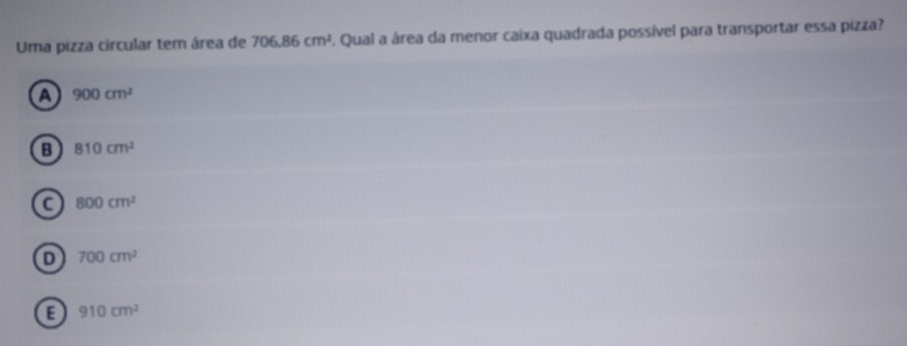 Uma pizza circular tem área de 706.86cm^2 F. Qual a área da menor caixa quadrada possível para transportar essa pizza?
a 900cm^2
B 810cm^2
800cm^2
D 700cm^2
E 910cm^2