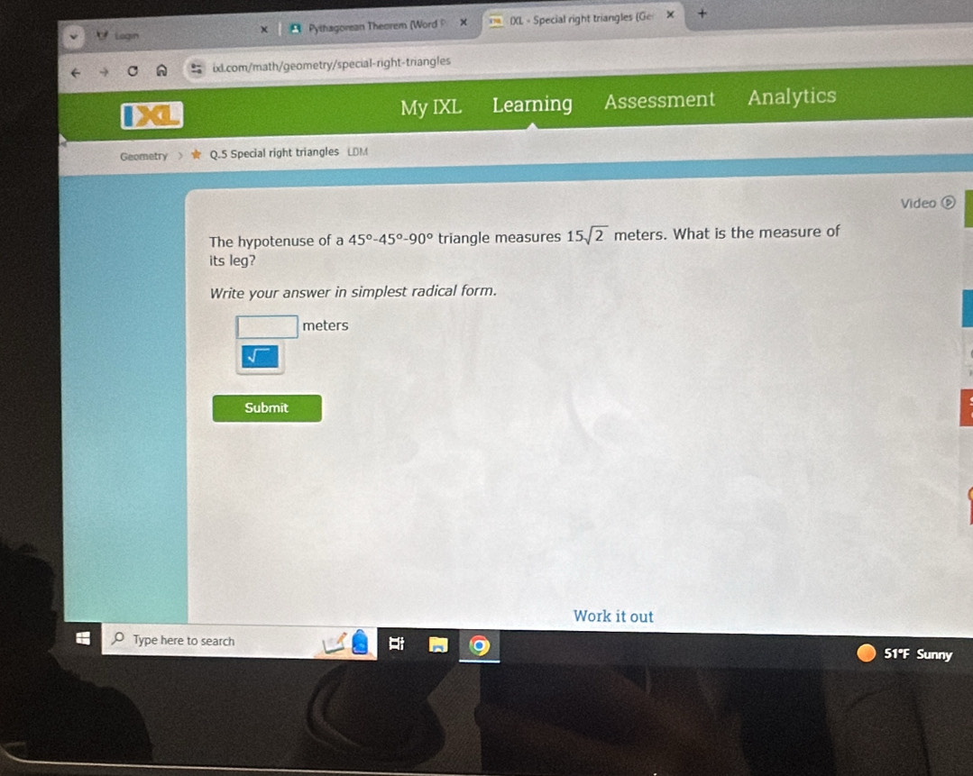 Legin Pythagorean Theorem (Word P × IXL - Special right triangles (G 
ix.com/math/geometry/special-right-triangles 
My IXL Learning Assessment Analytics 
Geometry Q.5 Special right triangles LDM 
Video ⑥ 
The hypotenuse of a 45°-45°-90° triangle measures 15sqrt(2) m eters s. What is the measure of 
its leg? 
Write your answer in simplest radical form.
meters
Submit 
Work it out 
Type here to search 51°F Sunny