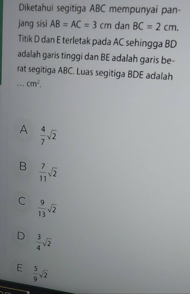 Diketahui segitiga ABC mempunyai pan-
jang sisi AB=AC=3cm dan BC=2cm. 
Titik D dan E terletak pada AC sehingga BD
adalah garis tinggi dan BE adalah garis be-
rat segitiga ABC. Luas segitiga BDE adalah
cm^2.
A  4/7 sqrt(2)
B  7/11 sqrt(2)
C  9/13 sqrt(2)
 3/4 sqrt(2)
E  5/9 sqrt(2)