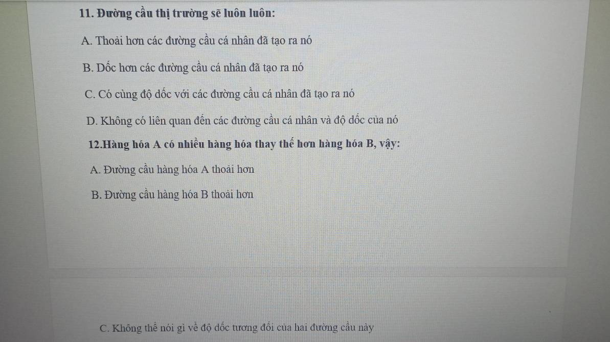 Đường cầu thị trường sẽ luôn luôn:
A. Thoải hơn các đường cầu cá nhân đã tạo ra nó
B. Dốc hơn các đường cầu cá nhân đã tạo ra nó
C. Có cùng độ dốc với các đường cầu cá nhân đã tạo ra nó
D. Không có liên quan đến các đường cầu cá nhân và độ dốc của nó
12.Hàng hóa A có nhiều hàng hóa thay thế hơn hàng hóa B, vậy:
A. Đường cầu hàng hóa A thoải hơn
B. Đường cầu hàng hóa B thoải hơn
C. Không thể nói gì về độ dốc tương đối của hai đường cầu này