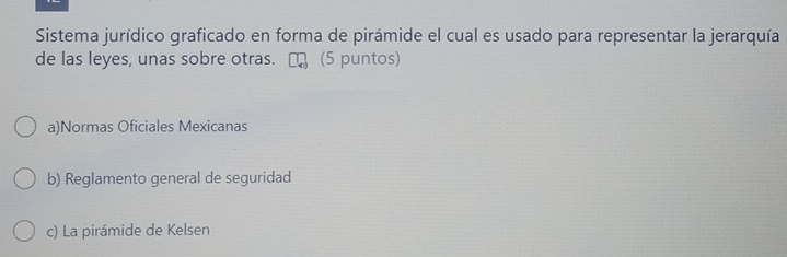 Sistema jurídico graficado en forma de pirámide el cual es usado para representar la jerarquía
de las leyes, unas sobre otras. (5 puntos)
a)Normas Oficiales Mexicanas
b) Reglamento general de seguridad
c) La pirámide de Kelsen