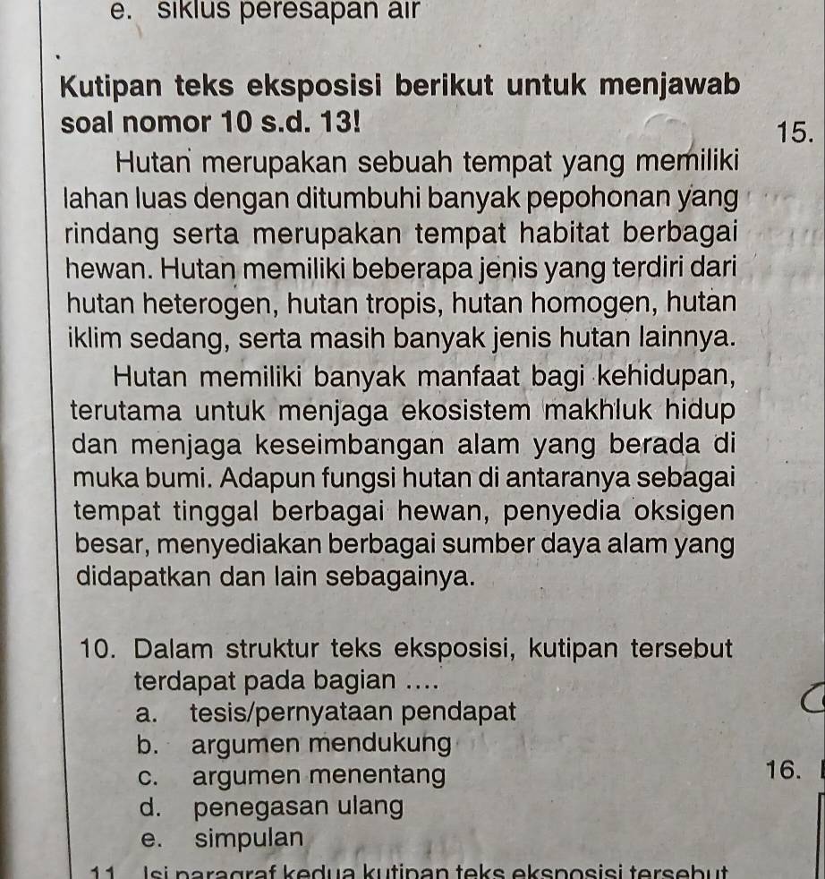 siklus peresapan air
Kutipan teks eksposisi berikut untuk menjawab
soal nomor 10 s.d. 13!
15.
Hutan merupakan sebuah tempat yang memiliki
lahan luas dengan ditumbuhi banyak pepohonan yang
rindang serta merupakan tempat habitat berbagai
hewan. Hutan memiliki beberapa jenis yang terdiri dari
hutan heterogen, hutan tropis, hutan homogen, hutan
iklim sedang, serta masih banyak jenis hutan lainnya.
Hutan memiliki banyak manfaat bagi kehidupan,
terutama untuk menjaga ekosistem makhluk hidup 
dan menjaga keseimbangan alam yang berada di
muka bumi. Adapun fungsi hutan di antaranya sebagai
tempat tinggal berbagai hewan, penyedia oksigen
besar, menyediakan berbagai sumber daya alam yang
didapatkan dan lain sebagainya.
10. Dalam struktur teks eksposisi, kutipan tersebut
terdapat pada bagian ....
a. tesis/pernyataan pendapat
b. argumen mendukung
c. argumen menentang 16.
d. penegasan ulang
e. simpulan
11 Isi paragraf kedua kutinan teks eksposisi tersebut