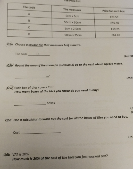 Tile Price List
Q5a Choose a square tile that measures half a metre.
Tile code_ Unit 31
Q5b Round the area of the room (in question 2) up to the next whole square metre.
_ m^2
Unit
Q5c Each box of tiles covers 2m^2.
How many boxes of the tiles you chose do you need to buy?
_
boxes
U
U
Q6a Use a calculator to work out the cost for all the boxes of tiles you need to buy.
Cost_
Uni
Q6b VAT is 20%.
How much is 20% of the cost of the tiles you just worked out?
