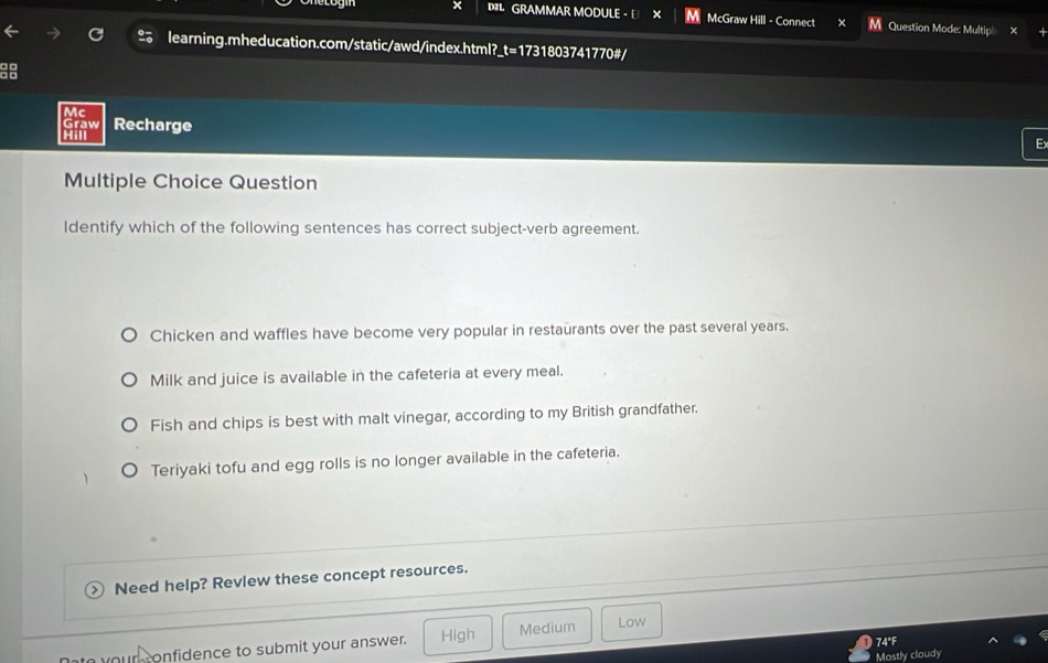 GRAMMAR MODULE - E McGraw Hill - Connect M Question Mode: Multip|
learning.mheducation.com/static/awd/index.html?_t=1731803741770#/
Mc
Graw Recharge E
Hi
Multiple Choice Question
Identify which of the following sentences has correct subject-verb agreement.
Chicken and waffles have become very popular in restaurants over the past several years.
Milk and juice is available in the cafeteria at every meal.
Fish and chips is best with malt vinegar, according to my British grandfather.
Teriyaki tofu and egg rolls is no longer available in the cafeteria.
Need help? Revlew these concept resources.
74°F
our confidence to submit your answer. High Medium Low
Mostly cloudy