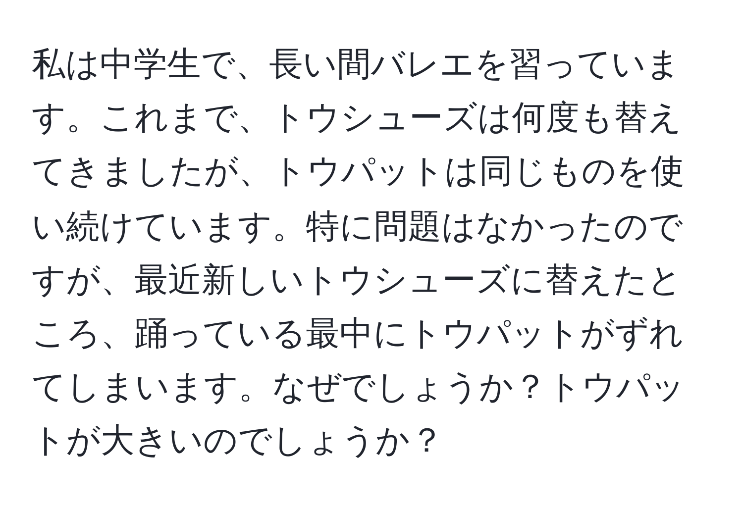 私は中学生で、長い間バレエを習っています。これまで、トウシューズは何度も替えてきましたが、トウパットは同じものを使い続けています。特に問題はなかったのですが、最近新しいトウシューズに替えたところ、踊っている最中にトウパットがずれてしまいます。なぜでしょうか？トウパットが大きいのでしょうか？