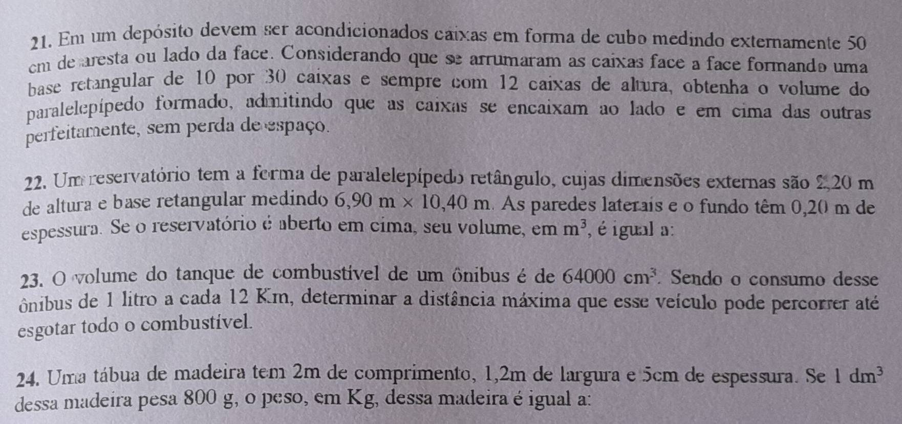 Em um depósito devem ser acondicionados caixas em forma de cubo medindo externamente 50
cm de aresta ou lado da face. Considerando que se arrumaram as caixas face a face formando uma 
base retangular de 10 por 30 caixas e sempre com 12 caixas de altura, obtenha o volume do 
paralelepípedo formado, admitindo que as caixas se encaixam ao lado e em cima das outras 
perfeitamente, sem perda de espaço. 
22. Um reservatório tem a forma de paralelepípedo retângulo, cujas dimensões externas são 2 20 m
de altura e base retangular medindo 6,90m* 10, 40m As paredes laterais e o fundo têm 0,20 m de 
espessura. Se o reservatório é aberto em címa, seu volume, em m^3 , é igual a: 
23. O volume do tanque de combustível de um ônibus é de 64000cm^3. Sendo o consumo desse 
ônibus de 1 litro a cada 12 Km, determinar a distância máxima que esse veículo pode percorrer até 
esgotar todo o combustível. 
24. Uma tábua de madeira tem 2m de comprimento, 1,2m de largura e 5cm de espessura. Se 1dm^3
dessa madeira pesa 800 g, o peso, em Kg, dessa madeira é igual a: