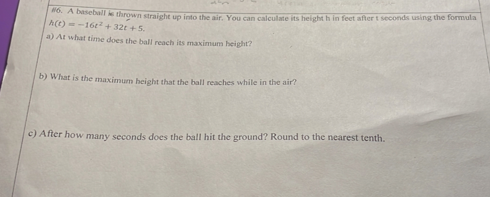 #6. A baseball is thrown straight up into the air. You can calculate its height h in feet after t seconds using the formula
h(t)=-16t^2+32t+5. 
a) At what time does the ball reach its maximum height? 
b) What is the maximum height that the ball reaches while in the air? 
c) After how many seconds does the ball hit the ground? Round to the nearest tenth.