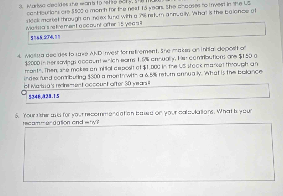 Marissa decides she wants to retire early. She m
contributions are $500 a month for the next 15 years. She chooses to invest in the US
stock market through an Index fund with a 7% return annually. What is the balance of
Marissa's retirement account after 15 years?
$165,274.11
4. Marissa decides to save AND Invest for retirement. She makes an initial deposit of
$2000 in her savings account which earns 1.5% annually. Her contributions are $150 a
month. Then, she makes an initial deposit of $1,000 in the US stock market through an
index fund contributing $300 a month with a 6.8% return annually. What is the balance
of Marissa's retirement account after 30 years?
$348,828.15
5. Your sister asks for your recommendation based on your calculations. What is your
recommendation and why?