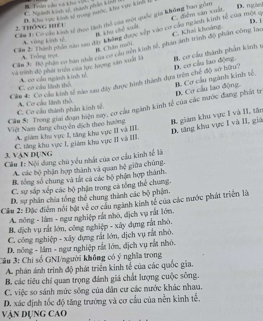 B. Toàn cầu và khu vực,
C. Ngành kinh tế, thành phần kinh I
D. Khu vực kinh tế trong nước, khu vực kinh tế
Câu 1: Cơ cầu kinh tế theo lãnh thổ của một quốc gia không bao gồm D. ngàn]
B. khu chế xuất. C. điểm sản xuất.
2. thông HIều D. H
C. Khai khoáng.
Cần 2: Thành phần nào sau đây không được xếp vào cơ cấu ngành kinh tế của một c
A. vùng kinh tế.
B. Chăn nuôi.
Câu 3: Bộ phận cơ bản nhất của cơ cấu nền kinh tế, phán ánh trình độ phân công lao
A. Trồng trọt.
và trình độ phát triển của lực lượng sản xuất là B. cơ cấu thành phần kinh t
D. cơ cấu lao động.
A. cơ cầu ngành kinh tế.
B. Cơ cấu ngành kinh tế.
Câu 4: Cơ cấu kinh tế nào sau đây được hình thành dựa trên chế độ sở hữu?
C. cơ cấu lãnh thổ.
D. Cơ cấu lao động.
A. Cơ cấu lãnh thổ.
Câu 5: Trong giai đoạn hiện nay, cơ cấu ngành kinh tế của các nước đang phát tr
C. Cơ cấu thành phần kinh tế.
A. giảm khu vực I, tăng khu vực II và III. B. giảm khu vực I và II, tăn
Việt Nam đang chuyển dịch theo hướng
C. tăng khu vực I, giảm khu vực II và III. D. tăng khu vực I và II, giả
3. Vận Dụng
Cu 1: Nội dung chủ yếu nhất của cơ cấu kinh tế là
A. các bộ phận hợp thành và quan hệ giữa chúng.
B. tổng số chung và tất cả các bộ phận hợp thành.
C. sự sắp xếp các bộ phận trong cả tổng thể chung.
D. sự phân chia tổng thể chung thành các bộ phận.
Cầu 2: Đặc điểm nổi bật về cơ cầu ngành kinh tế của các nước phát triển là
A. nông - lâm - ngư nghiệp rất nhỏ, dịch vụ rất lớn.
B. dịch vụ rất lớn, công nghiệp - xây dựng rất nhỏ.
C. công nghiệp - xây dựng rất lớn, dịch vụ rất nhỏ.
D. nông - lâm - ngư nghiệp rất lớn, dịch vụ rất nhỏ.
Câu 3: Chỉ số GNI/người không có ý nghĩa trong
A. phản ánh trình độ phát triển kinh tế của các quốc gia.
B. các tiêu chí quan trọng đánh giá chất lượng cuộc sông.
C. việc so sánh mức sông của dân cư các nước khác nhau.
D. xác định tốc độ tăng trưởng và cơ cấu của nền kinh tế.
VậN DỤng CAO