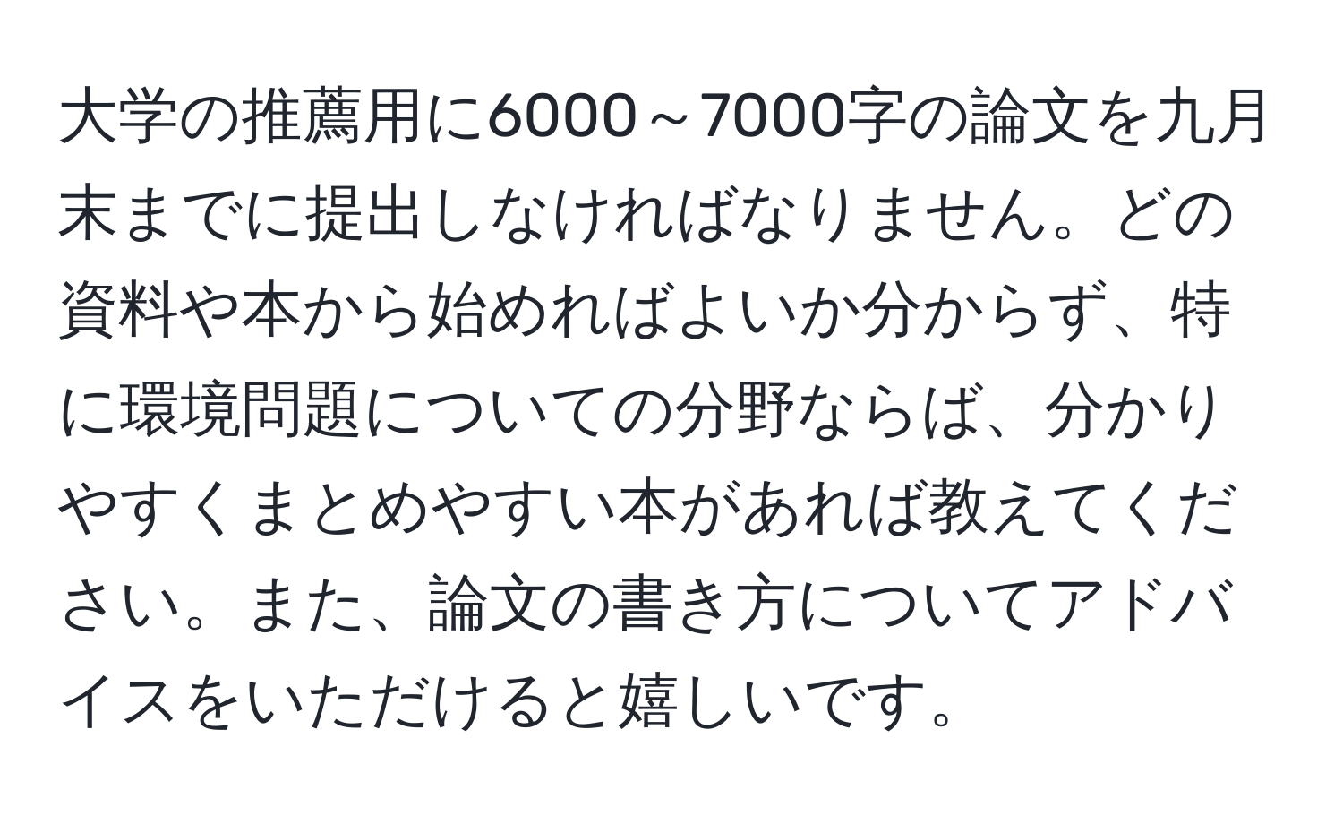 大学の推薦用に6000～7000字の論文を九月末までに提出しなければなりません。どの資料や本から始めればよいか分からず、特に環境問題についての分野ならば、分かりやすくまとめやすい本があれば教えてください。また、論文の書き方についてアドバイスをいただけると嬉しいです。