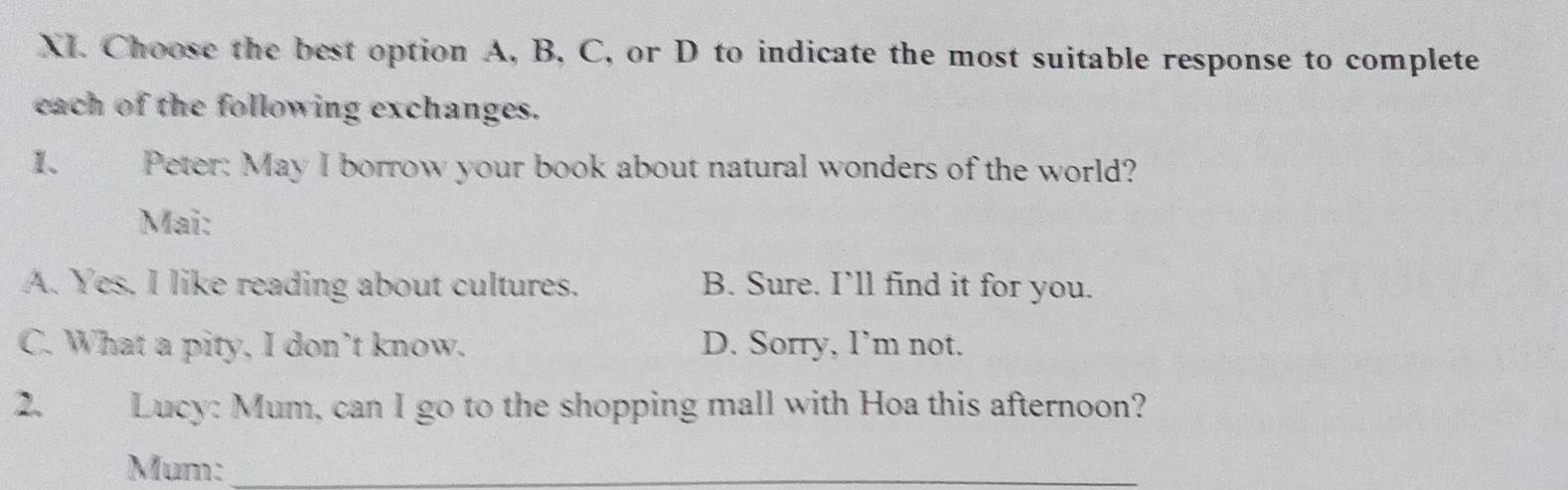 Choose the best option A, B, C, or D to indicate the most suitable response to complete
each of the following exchanges.
1. Peter: May I borrow your book about natural wonders of the world?
Mai:
A. Yes, I like reading about cultures. B. Sure. I’ll find it for you.
C. What a pity, I don’t know. D. Sorry, I’m not.
2、 Lucy: Mum, can I go to the shopping mall with Hoa this afternoon?
Mum:_