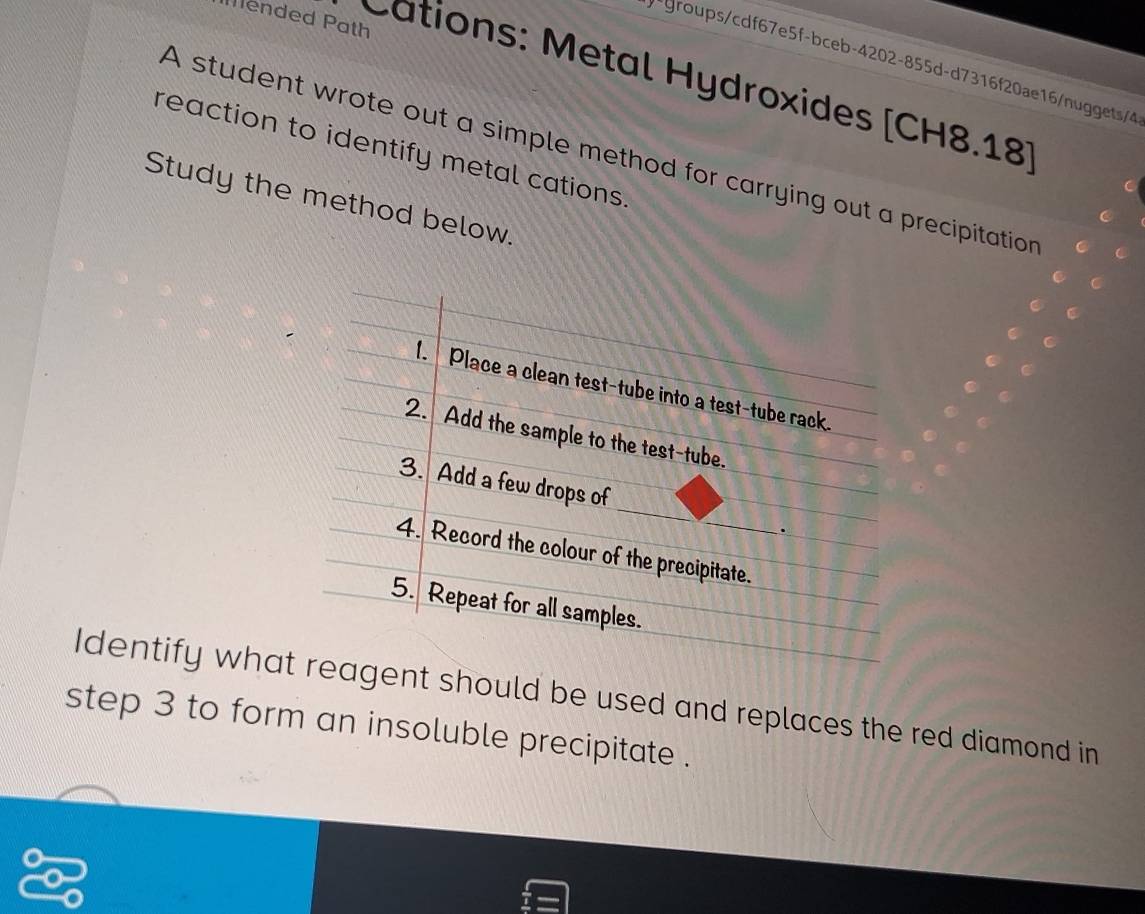 Mended Path 
-groups/cdf67e5f-bceb-4202-855d-d7316f20ae16/nuggets/4 
Cations: Metal Hydroxides [CH8.18] 
reaction to identify metal cations. 
A student wrote out a simple method for carrying out a precipitation C 
Study the method below. 
Identify whaent should be used and replaces the red diamond in 
step 3 to form an insoluble precipitate .