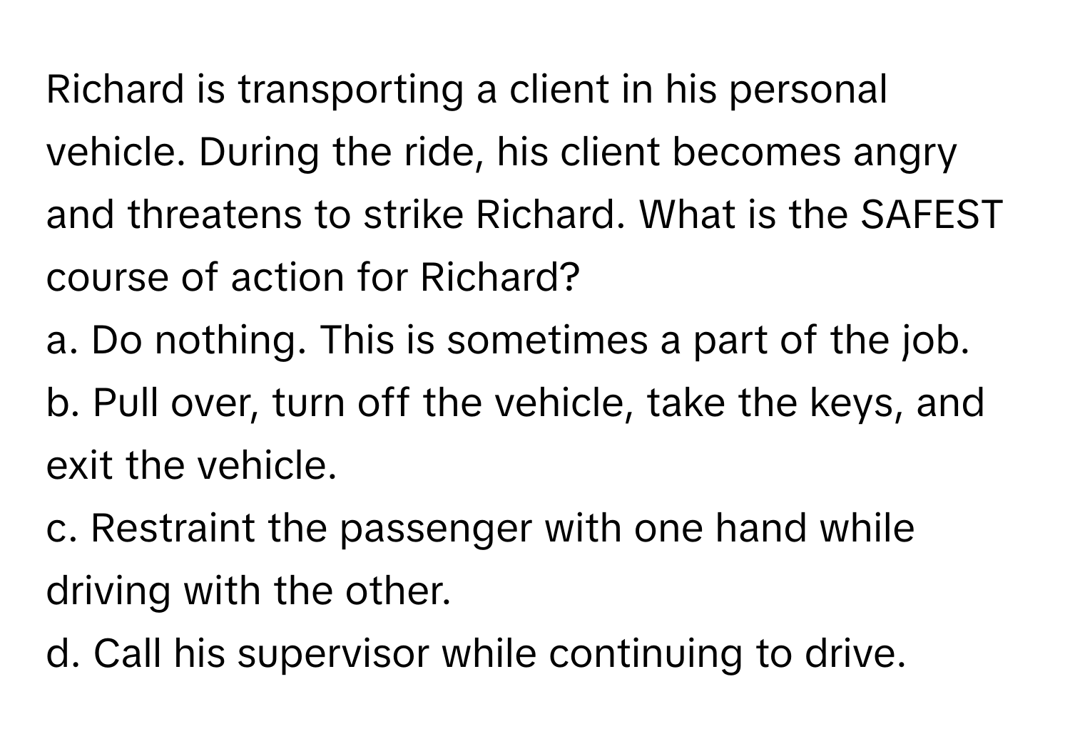 Richard is transporting a client in his personal vehicle. During the ride, his client becomes angry and threatens to strike Richard. What is the SAFEST course of action for Richard?

a. Do nothing. This is sometimes a part of the job.
b. Pull over, turn off the vehicle, take the keys, and exit the vehicle.
c. Restraint the passenger with one hand while driving with the other.
d. Call his supervisor while continuing to drive.