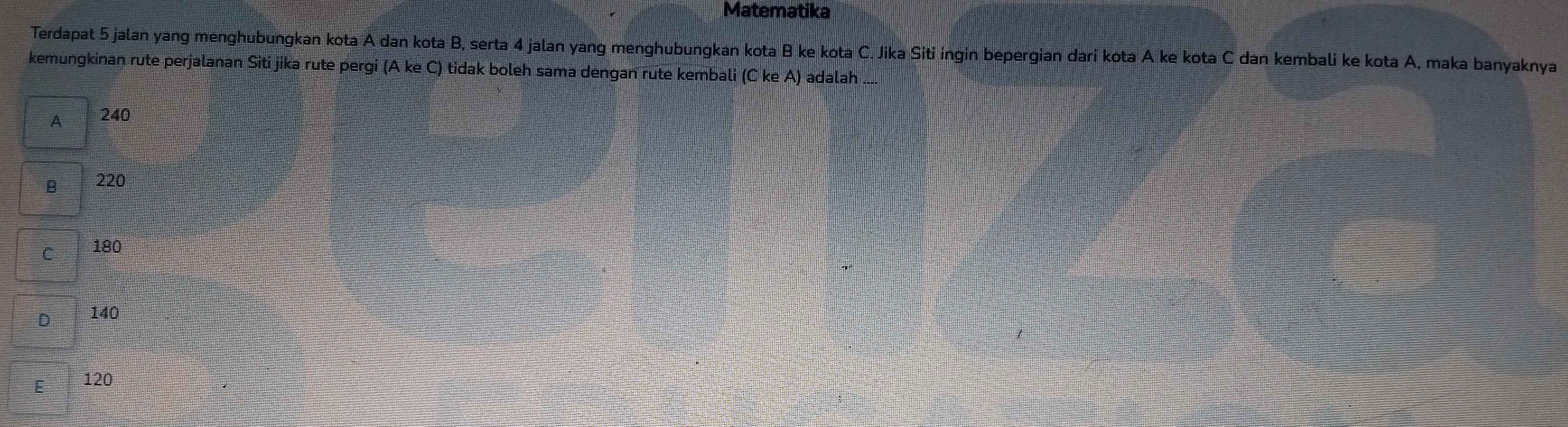 Matematika
Terdapat 5 jalan yang menghubungkan kota A dan kota B, serta 4 jalan yang menghubungkan kota B ke kota C. Jika Siti ingin bepergian dari kota A ke kota C dan kembali ke kota A, maka banyaknya
kemungkinan rute perjalanan Siti jika rute pergi (A ke C) tidak boleh sama dengan rute kembali (C ke A) adalah ....
A 240
B 220
C 180
D 140
E 120