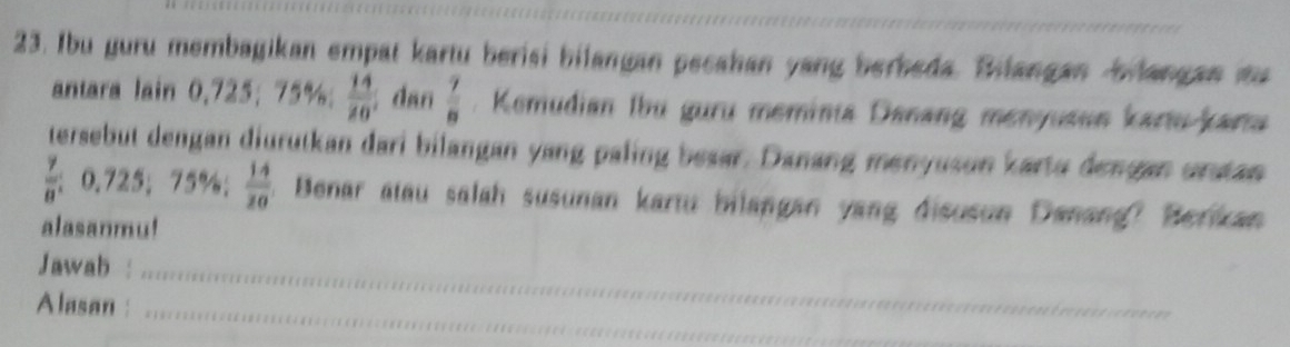 Ibu guru membagikan empat kartu berisi bilangan pecahan yang berbeda. Bilangan bilangan ta 
antara lain 0,725; 75%;  14/20  dan  7/8 . Kemudian Ibu guru meminia Danang menyusun kartu-karta 
tersebut dengan diurutkan dari bilangan yang paling besar. Danang menyuson karto dengan urstan
 7/8 ; 0.725; 75%;  14/20 . Benar atau salah susunan kartu bilangan yang disusun Danang? Berikan 
alasanmu! 
Jawab :_ 
Alasan :_