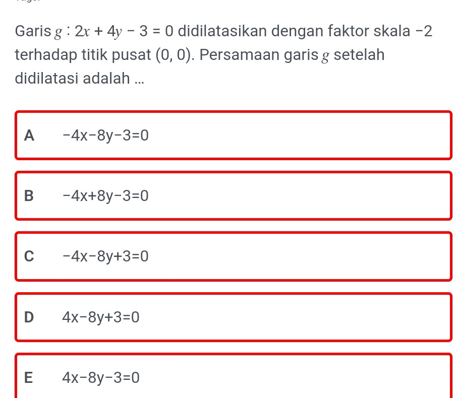 Garis g:2x+4y-3=0 didilatasikan dengan faktor skala -2
terhadap titik pusat (0,0). Persamaan garis g setelah
didilatasi adalah ...
A -4x-8y-3=0
B -4x+8y-3=0
C -4x-8y+3=0
D 4x-8y+3=0
E 4x-8y-3=0