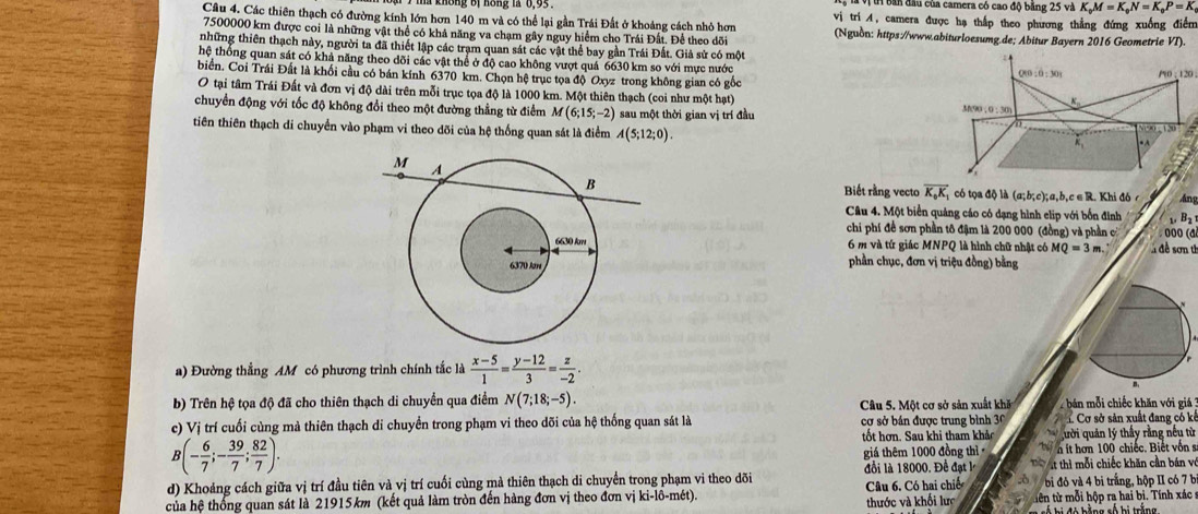 ban đầu của camera có cao độ băng 25 và K_0M=K_0N=K_0P=K
Câu 4. Các thiên thạch có đường kính lớn hơn 140 m và có thể lại gần Trái Đất ở khoảng cách nhỏ hơn  vị tri A, camera được hạ thắp theo phương thẳng đứng xuống điểm
7500000 km được coi là những vật thể có khả năng va chạm gây nguy hiểm cho Trái Đất. Để theo dõi (Nguồn: https://www.abiturloesumg.de; Abitur Bayern 2016 Geometrie VI).
những thiên thạch này, người ta đã thiết lập các tram quan sát các vật thể bay gần Trái Đất. Giả sử có một
thệ thống quan sát có khả năng theo dõi các vật thể ở độ cao không vượt quá 6630 km so với mực nước
biển. Coi Trái Đất là khối cầu có bán kính 6370 km. Chọn hệ trục tọa độ Oxyz trong không gian có gốc Q10 : 0 : 301 /10:120
O tại tâm Trái Đất và đơn vị độ dài trên mỗi trục tọa độ là 1000 km. Một thiên thạch (coi như một hạt) M(90 ; 0 : 30)
chuyển động với tốc độ không đổi theo một đường thẳng từ điểm M(6;15;-2) sau một thời gian vị trí đầu a
tiên thiên thạch di chuyển vào phạm vi theo dõi của hệ thống quan sát là điểm A(5;12;0).
k_1
Biết rằng vecto overline K_0K_1 có tọa độ là (a;b;c);a,b,c ∈ R. Khi đó c Ang
Câu 4. Một biển quảng cáo có dạng hình elip với bốn đinh 1. B2
chi phí đề sơn phần tô đậm là 200 000 (đồng) và phần c  000 (đ
6 m và tứ giác MNPQ là hình chữ nhật có MQ=3m.  A đề sơn th
phần chục, đơn vị triệu đồng) bằng
a) Đường thẳng AM có phương trình chính tắc là  (x-5)/1 = (y-12)/3 = z/-2 .
b)  Trên 10 tọa độ đã cho thiên thạch di chuyển qua điểm N(7;18;-5). Câu 5. Một cơ sở sản xuất khă bán mỗi chiếc khăn với giá
c) Vị trí cuối cùng mà thiên thạch di chuyển trong phạm vi theo dõi của hệ thống quan sát là cơ sở bán được trung bình 30  Cơ sở sản xuất đang có ki
tốt hơn. Sau khi tham khảc quười quản lý thấy rằng nếu từ
B(- 6/7 ;- 39/7 ; 82/7 ). n it hơn 100 chiếc. Biết vôn s
giá thêm 1000 đồng thì
đồi là 18000. Đề đạt l  t thì mỗi chiếc khăn cần bán về
d) Khoảng cách giữa vị trí đầu tiên và vị trí cuối cùng mà thiên thạch di chuyển trong phạm vi theo dõi  b đỏ và 4 bi trắng, hộp II có 7 b
của hệ thống quan sát là 21915km (kết quả làm tròn đến hàng đơn vị theo đơn vị ki-lô-mét). thước và khối lực Câu 6. Có hai chiế tên từ mỗi hộp ra hai bị. Tính xác