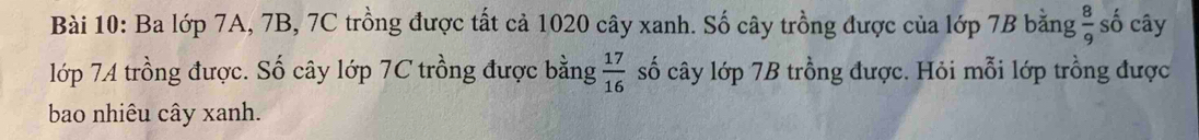 Ba lớp 7A, 7B, 7C trồng được tất cả 1020 cây xanh. Số cây trồng được của lớp 7B bằng  8/9  số cây 
lớp 74 trồng được. Số cây lớp 7C trồng được bằng  17/16  số cây lớp 7B trồng được. Hỏi mỗi lớp trồng được 
bao nhiêu cây xanh.