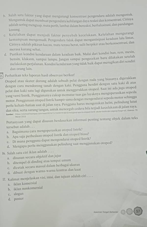 Salah satu faktor yang dapat mengurangi konsentrasi pengendara adalah mengantuk.
Mengantuk dapat membuat pengendara kehilangan daya reaksi dan konsentrasi. Cirinya
adalah sering menguap, mata perih, lambat dalam bereaksi, berhalusinasi, dan pandangan
kosong.
c. Kelelahan dapat menjadi faktor penyebab kecelakaan. Kelelahan mengurangi
kemampuan mengemudi. Pengendara tidak dapat mengantisipasi keadaan lalu lintas.
Cirinya adalah pikiran kacau, mata terasa berat, sulit berpikir atau berkonsentrasi, dan
merasa kurang sehat.
d. Pastikan kondisi kendaraan dalam keadaan baik. Mulai dari kondisi ban, rem, mesin,
bensin, klakson, sampai lampu. Jangan sampai pengecekan baru dilakukan setelah
melakukan perjalanan. Kondisi kendaraan yang tidak baik dapat merugikan diri sendiri
dan orang lain.
15) Perhatikan teks laporan hasil observasi berikut!
Otoped atau skuter dorong adalah sebuah pelat dengan roda yang biasanya digerakkan
dengan cara mendorong tanah dengan kaki. Pengguna berdiri dengan satu kaki di atas
pelat dan kaki satu lagi digunakan untuk menggerakkan otoped. Saat ini ada juga otoped
yang versi listrik. Penggunanya cukup memutar tuas gas layaknya mengoperasikan sepeda
motor. Penggunaan otoped listrik hampir sama dengan mengendarai sepeda motor sehingga
perlu kehati-hatian saat di jalan raya. Pengguna harus mengenakan helm, pelindung lutut
dan siku, serta sarung tangan, untuk mencegah cedera bila terjadi kecelakaan di jalan raya.
Sumber: https://ocomonf.kompas.com/head/2019/11/13/091915615/mengenal-epa-itu-oroped-liatik skuter-latrk-dan-segway?page=all, diakses 15
Mares 2023
Pertanyaan yang dapat disusun berdasarkan informasi penting tentang objek dalam teks
tersebut adalah . . .
a. Bagaimana cara mengoperasikan otoped listrik?
b. Apa saja perbedaan otoped listrik dan otoped biasa?
c. Di mana pengguna dapat mengendarai otoped listrik?
d. Mengapa perlu menggunakan pelindung saat menggunakan otoped?
16. Salah satu ciri iklan adalah . . . .
a. disusun secara objektif dan jujur
b. ditempel di dinding atau tempat umum
c. dicetak secara massal dalam berbagai ukuran
d. dibuat dengan warna-warna kontras dan kuat
17. Kalimat menjelaskan visi, misi, dan tujuan adalah ciri . . . .
a. iklan komersial
b. iklan nonkomersial
c. slogan
d. poster
Asesmen Tençah Semester 57