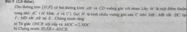 Bai 5 (2,0 điểm). 
Cho đướng tròn (O:R) có hai đường kinh AB và CD vuộng gốc với nhau, Lẫy M là một điểm thuộc 
cung nhỏ AC ( M khắc A và C ). Gọi N là hình chiếu vuỡng góc của C trên MB:MB cất DC tại 
/ ; MD cắt AB tại E. Chứng minh rằng: 
a) Tử giác ONCB nội tiếp và MOC=2NOC. 
b) Chứng minh: ID.EB=AD.CB.