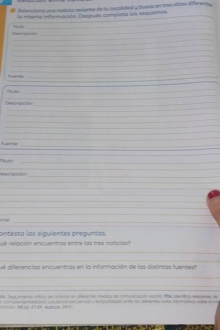 Selecciona una noticia reciente de tu localidad y busca en tres sitios diferente 
la misma información. Después completa los esquemas. 
Ttele 
_ 
Descripción 
_ 
_ 
_ 
_ 
_ 
_ 
_ 
Fuerite 
_ 
_ 
_ 
_ 
_ 
_ 
Título 
Despripción_ 
_ 
_ 
_ 
_ 
_ 
_ 
_ 
Fuarte 
_ 
_ 
Tíitullor_ 
_ 
_ 
Descripción: 
_ 
_ 
_ 
_ 
_ 
_ 
_ 
niter 
ontesta las siguientes preguntas. 
ué relación encuentras entre las tres noticias? 
_ 
_ 
dé diferencías encuentras en la información de las distintas fuentes? 
_ 
_ 
_ 
_ 
da. Seguimiento orítico de noificias en differentes medios de comunicación escrito, PDA Identífica relaciones de 
e, compltementariedad, causa-consecuencia y termporaitidad enire las diferentes notas informativas sobre el mis 
a oão . NSpp. 57-59. Aulapp. 39-41